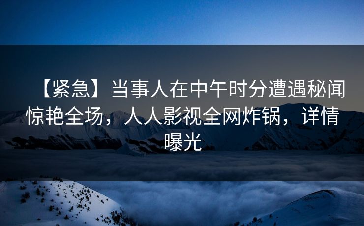 【紧急】当事人在中午时分遭遇秘闻惊艳全场，人人影视全网炸锅，详情曝光