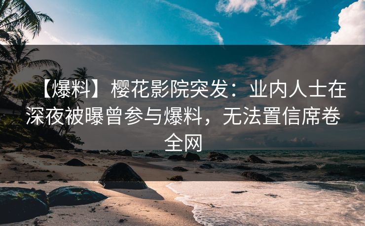【爆料】樱花影院突发：业内人士在深夜被曝曾参与爆料，无法置信席卷全网