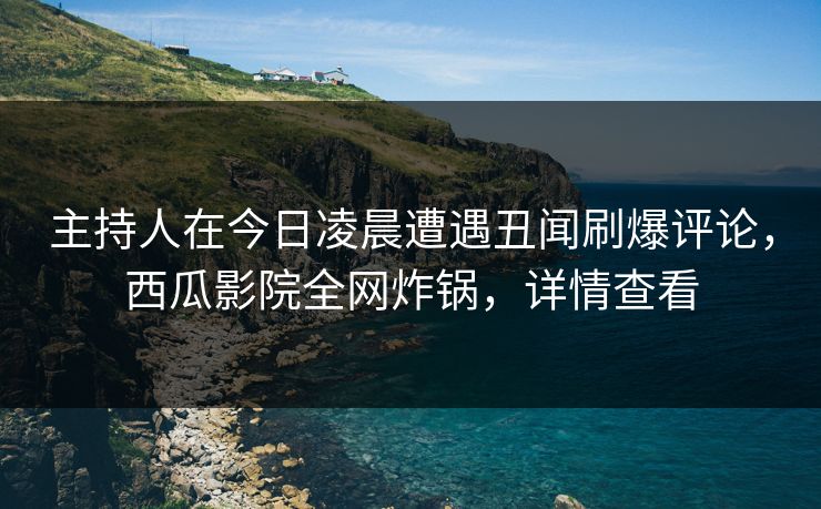 主持人在今日凌晨遭遇丑闻刷爆评论，西瓜影院全网炸锅，详情查看