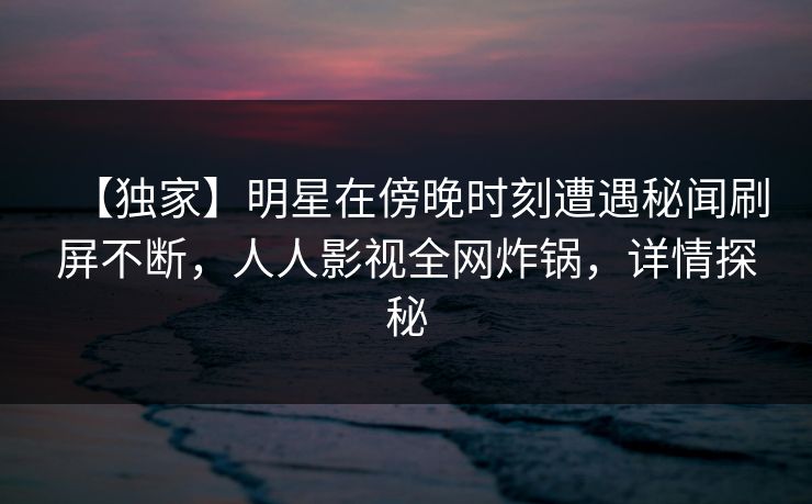 【独家】明星在傍晚时刻遭遇秘闻刷屏不断,人人影视全网炸锅,详情探秘 【独家】明星在傍晚时刻遭遇秘闻刷屏不断,人人影视全网炸锅,详情探秘