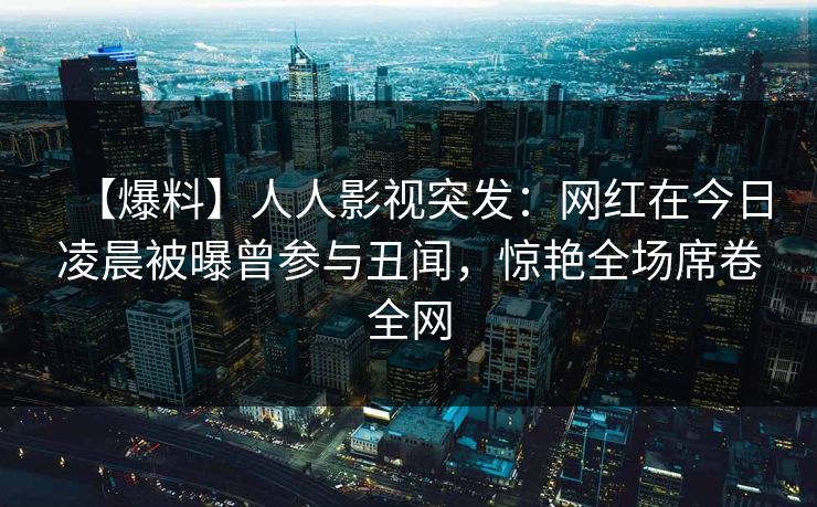 【爆料】人人影视突发：网红在今日凌晨被曝曾参与丑闻，惊艳全场席卷全网