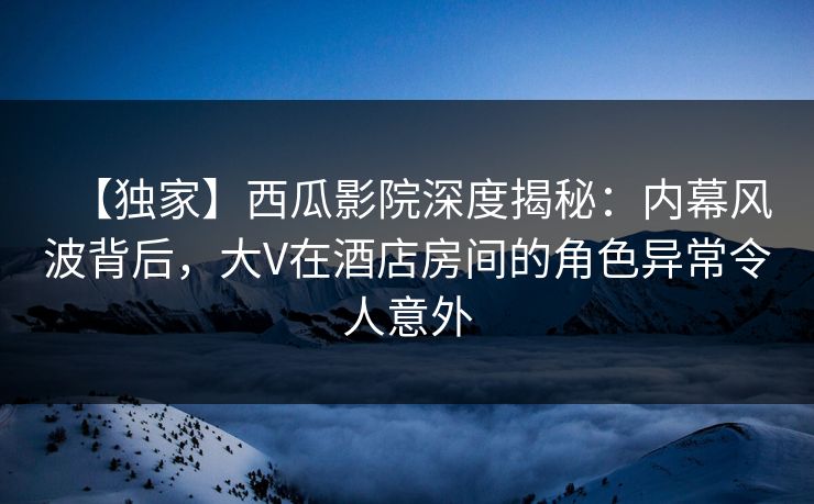 【独家】西瓜影院深度揭秘：内幕风波背后，大V在酒店房间的角色异常令人意外
