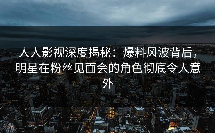 人人影视深度揭秘：爆料风波背后，明星在粉丝见面会的角色彻底令人意外