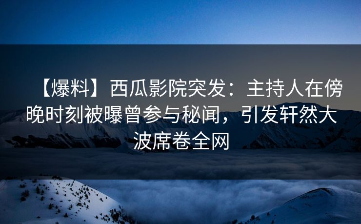 【爆料】西瓜影院突发：主持人在傍晚时刻被曝曾参与秘闻，引发轩然大波席卷全网
