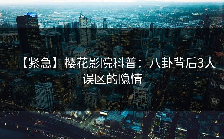 【紧急】樱花影院科普：八卦背后3大误区的隐情