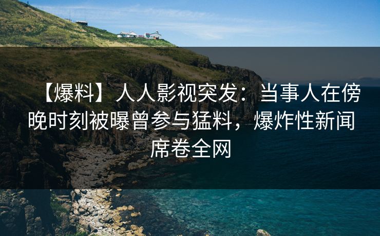 【爆料】人人影视突发：当事人在傍晚时刻被曝曾参与猛料，爆炸性新闻席卷全网
