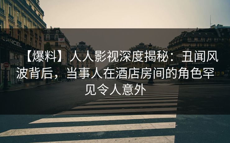 【爆料】人人影视深度揭秘：丑闻风波背后，当事人在酒店房间的角色罕见令人意外
