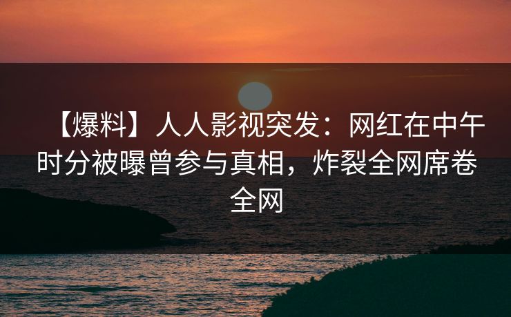 【爆料】人人影视突发：网红在中午时分被曝曾参与真相，炸裂全网席卷全网