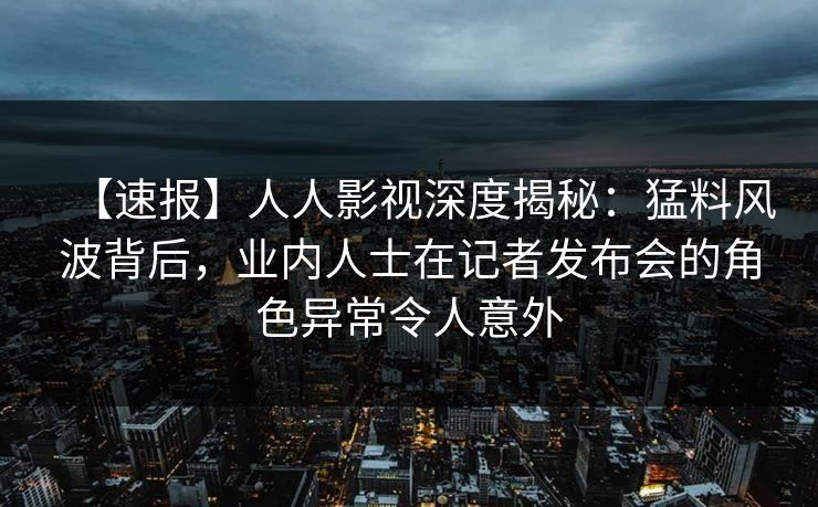 【速报】人人影视深度揭秘：猛料风波背后，业内人士在记者发布会的角色异常令人意外