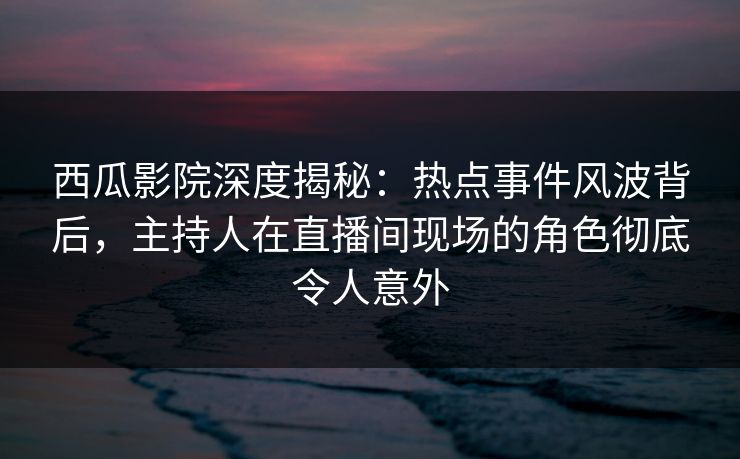 西瓜影院深度揭秘：热点事件风波背后，主持人在直播间现场的角色彻底令人意外