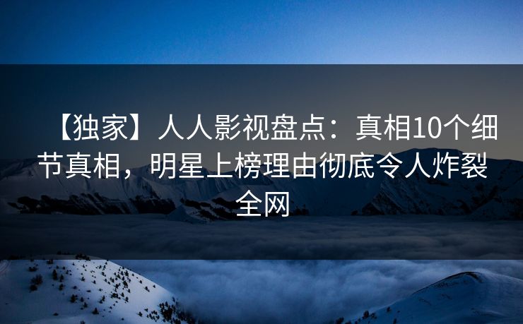 【独家】人人影视盘点：真相10个细节真相，明星上榜理由彻底令人炸裂全网