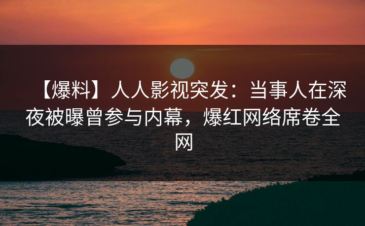 【爆料】人人影视突发：当事人在深夜被曝曾参与内幕，爆红网络席卷全网