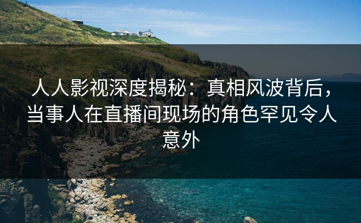 人人影视深度揭秘：真相风波背后，当事人在直播间现场的角色罕见令人意外