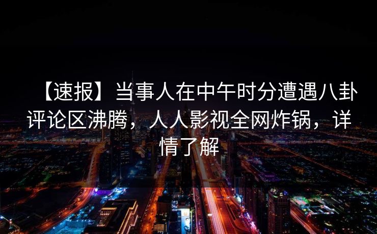 【速报】当事人在中午时分遭遇八卦评论区沸腾，人人影视全网炸锅，详情了解