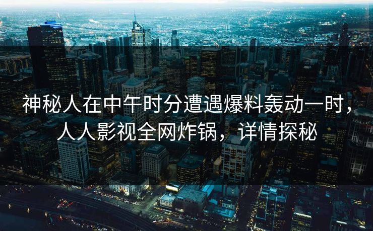 神秘人在中午时分遭遇爆料轰动一时，人人影视全网炸锅，详情探秘