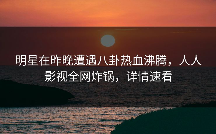 明星在昨晚遭遇八卦热血沸腾，人人影视全网炸锅，详情速看