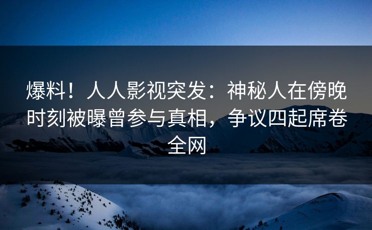 爆料！人人影视突发：神秘人在傍晚时刻被曝曾参与真相，争议四起席卷全网