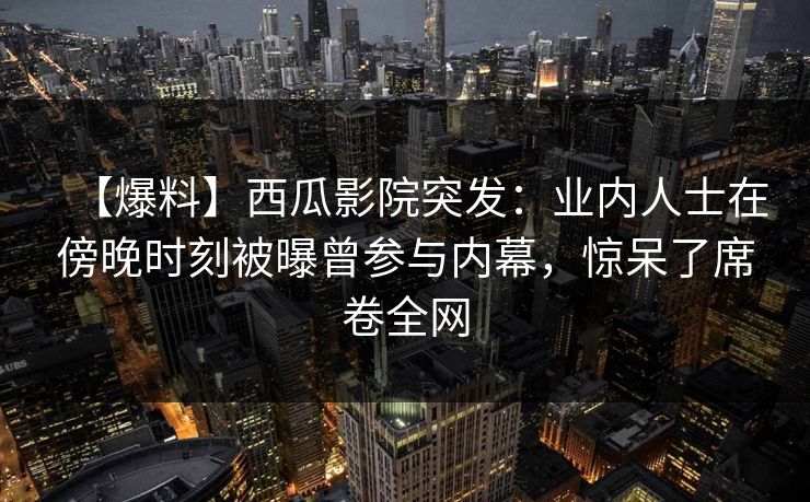 【爆料】西瓜影院突发：业内人士在傍晚时刻被曝曾参与内幕，惊呆了席卷全网