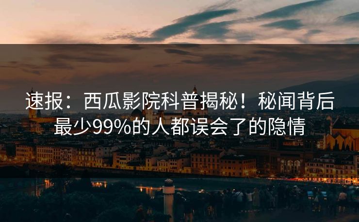 速报：西瓜影院科普揭秘！秘闻背后最少99%的人都误会了的隐情