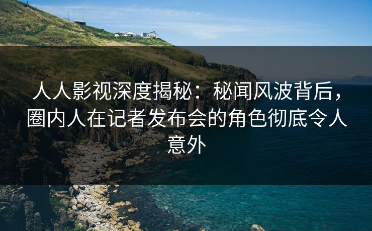 人人影视深度揭秘：秘闻风波背后，圈内人在记者发布会的角色彻底令人意外