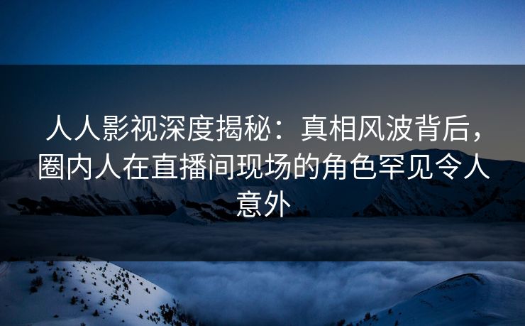 人人影视深度揭秘：真相风波背后，圈内人在直播间现场的角色罕见令人意外