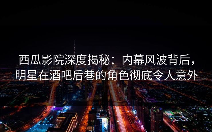 西瓜影院深度揭秘：内幕风波背后，明星在酒吧后巷的角色彻底令人意外