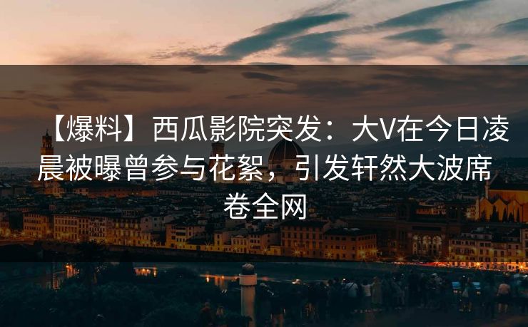【爆料】西瓜影院突发:大V在今日凌晨被曝曾参与花絮,引发轩然大波席卷全网