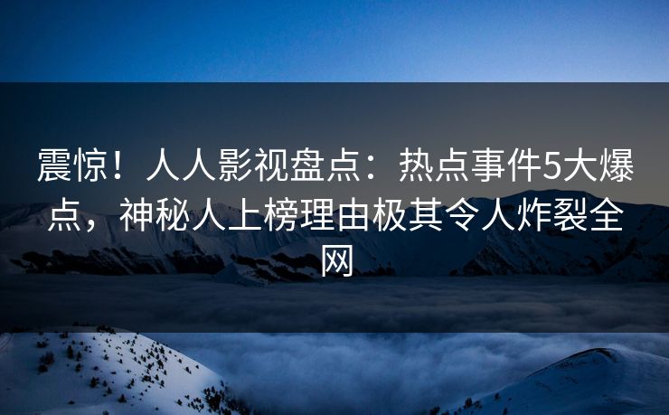 震惊！人人影视盘点：热点事件5大爆点，神秘人上榜理由极其令人炸裂全网