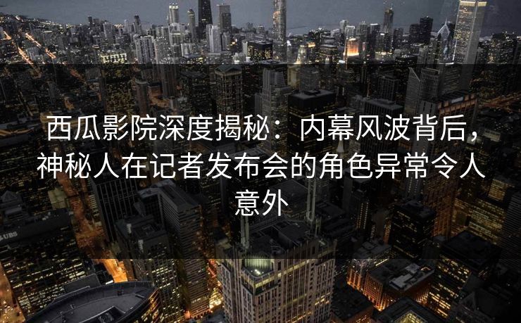 西瓜影院深度揭秘：内幕风波背后，神秘人在记者发布会的角色异常令人意外
