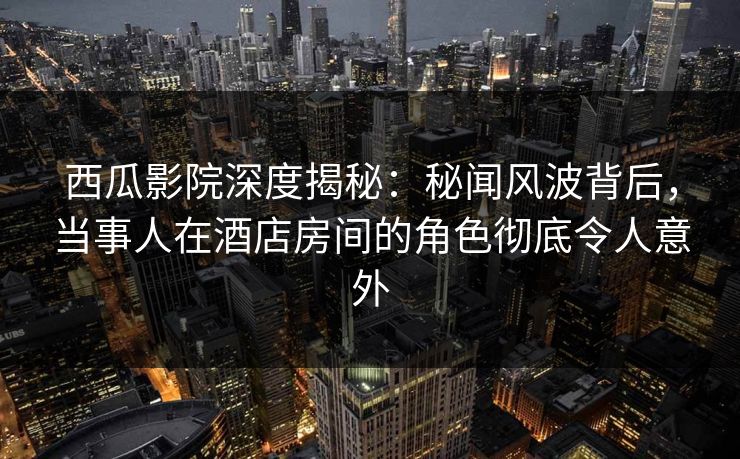 西瓜影院深度揭秘:秘闻风波背后,当事人在酒店房间的角色彻底令人意外 西瓜影院深度揭秘:秘闻风波背后,当事人在酒店房间的角色彻底令人意外