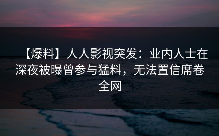 【爆料】人人影视突发：业内人士在深夜被曝曾参与猛料，无法置信席卷全网