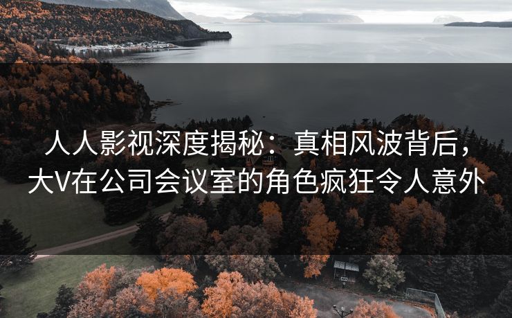 人人影视深度揭秘:真相风波背后,大V在公司会议室的角色疯狂令人意外