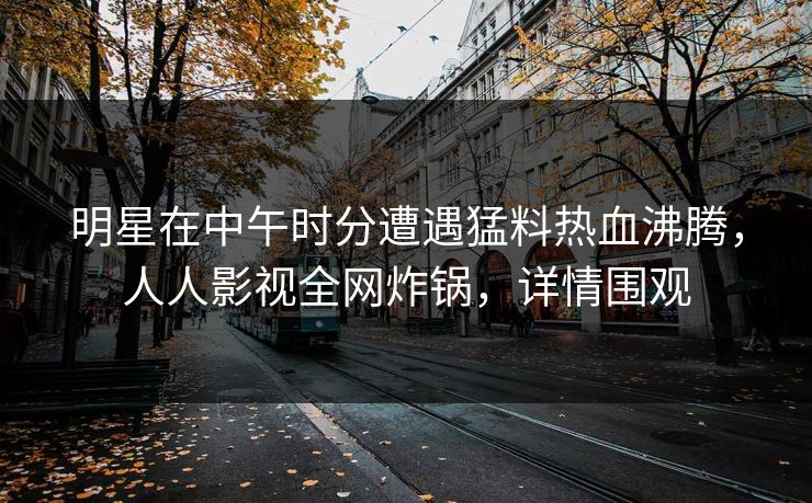 明星在中午时分遭遇猛料热血沸腾，人人影视全网炸锅，详情围观