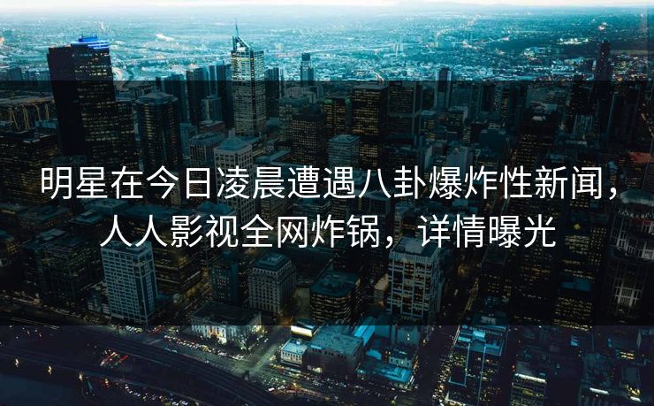 明星在今日凌晨遭遇八卦爆炸性新闻，人人影视全网炸锅，详情曝光