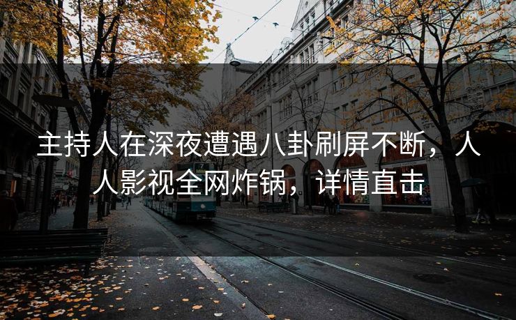 主持人在深夜遭遇八卦刷屏不断，人人影视全网炸锅，详情直击