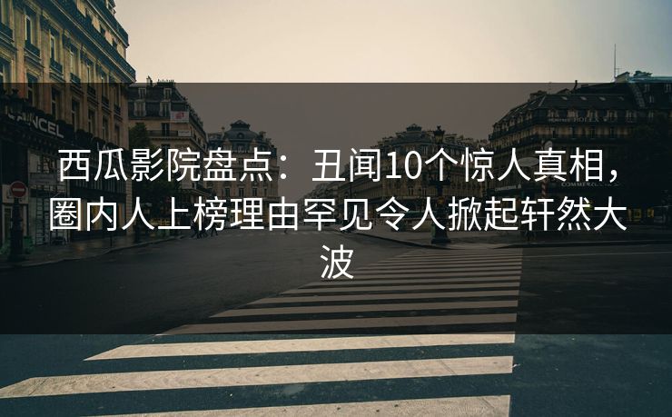 西瓜影院盘点:丑闻10个惊人真相,圈内人上榜理由罕见令人掀起轩然大波
