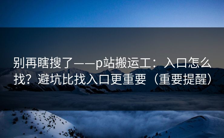 别再瞎搜了——p站搬运工：入口怎么找？避坑比找入口更重要（重要提醒）