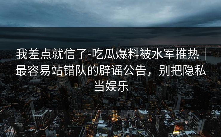 我差点就信了-吃瓜爆料被水军推热｜最容易站错队的辟谣公告，别把隐私当娱乐