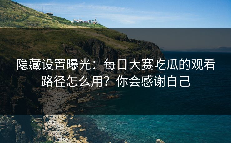 隐藏设置曝光：每日大赛吃瓜的观看路径怎么用？你会感谢自己