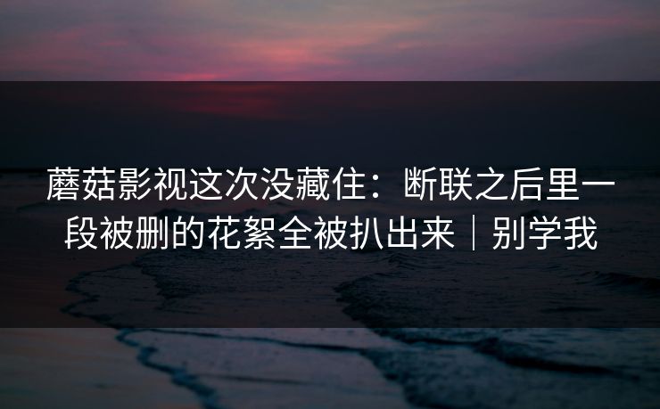 蘑菇影视这次没藏住:断联之后里一段被删的花絮全被扒出来|别学我
