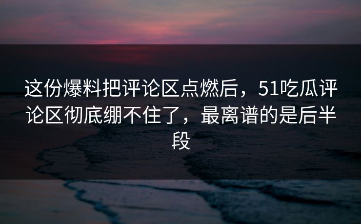 这份爆料把评论区点燃后，51吃瓜评论区彻底绷不住了，最离谱的是后半段
