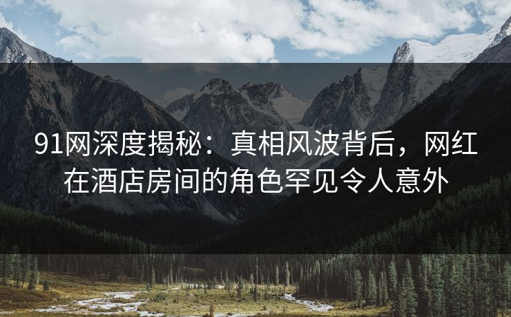 91网深度揭秘:真相风波背后,网红在酒店房间的角色罕见令人意外 91网深度揭秘:真相风波背后,网红在酒店房间的角色罕见令人意外